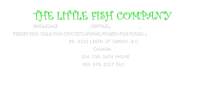         THE LITTLE FISH COMPANY
              WHOLESALE TROPICAL FISH, REPTILES, MARINE fish , AQUATIC PLANTS
      FEEDER FISH, GOLD FISH,CRICKETS,WORMS,FROZEN FISH FOODS & marshalls products  
                                                                   20- 8333 130th  st. surrey , b.c.
                                                                                              cAnada
                                                                                 604-590-3474  Phone
                                                                                  604-676-2557  fax
                                                  littlefish@telus.net  
                    
            
